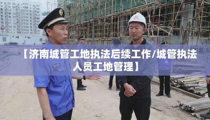 【济南城管工地执法后续工作/城管执法人员工地管理】 【济南城管工地执法后续工作/城管执法人员工地管理】