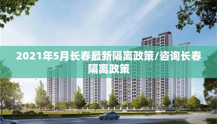 2021年5月长春最新隔离政策/咨询长春隔离政策 2021年5月长春最新隔离政策/咨询长春隔离政策