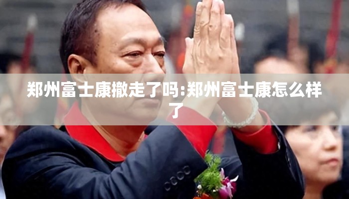 郑州富士康撤走了吗:郑州富士康怎么样了 郑州富士康撤走了吗:郑州富士康怎么样了