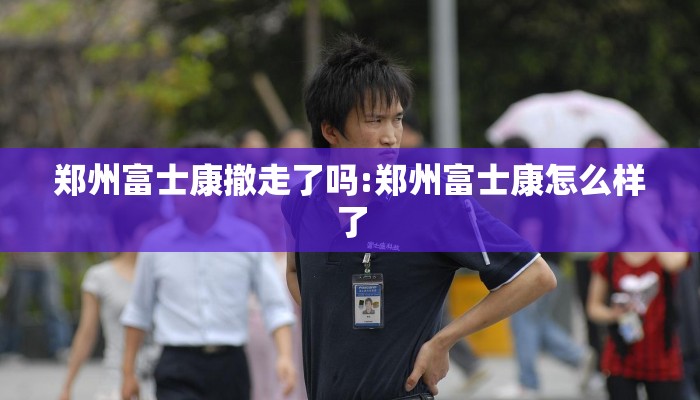 郑州富士康撤走了吗:郑州富士康怎么样了