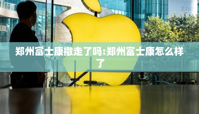 郑州富士康撤走了吗:郑州富士康怎么样了 郑州富士康撤走了吗:郑州富士康怎么样了