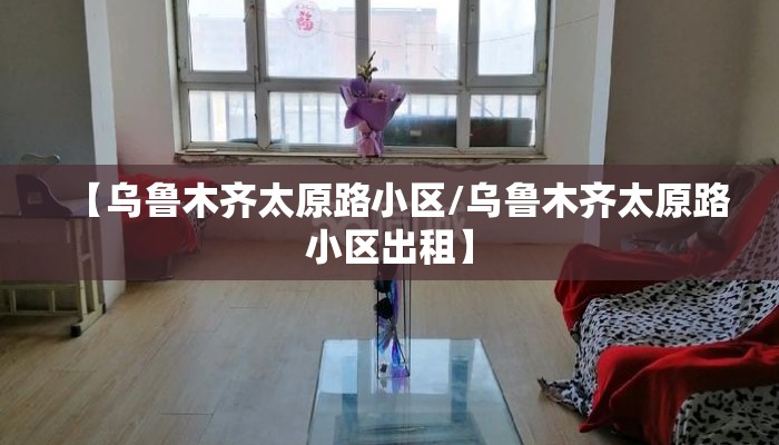 【乌鲁木齐太原路小区/乌鲁木齐太原路小区出租】
