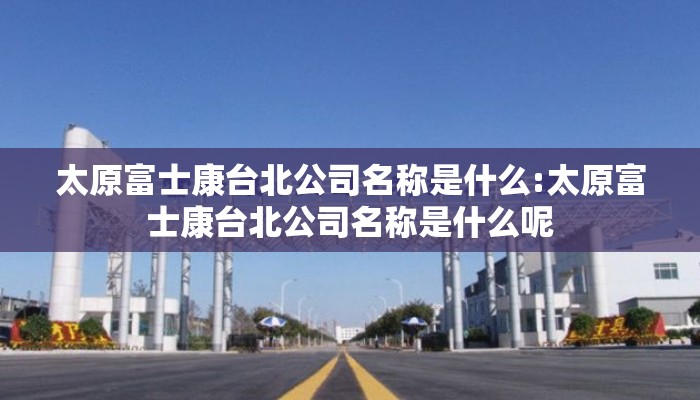 太原富士康台北公司名称是什么:太原富士康台北公司名称是什么呢