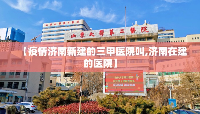 【疫情济南新建的三甲医院叫,济南在建的医院】