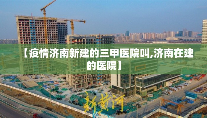 【疫情济南新建的三甲医院叫,济南在建的医院】
