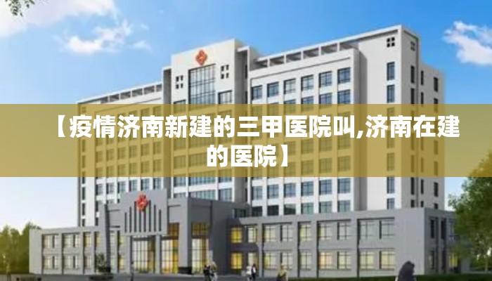 【疫情济南新建的三甲医院叫,济南在建的医院】