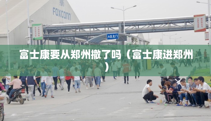 富士康要从郑州撤了吗（富士康进郑州）