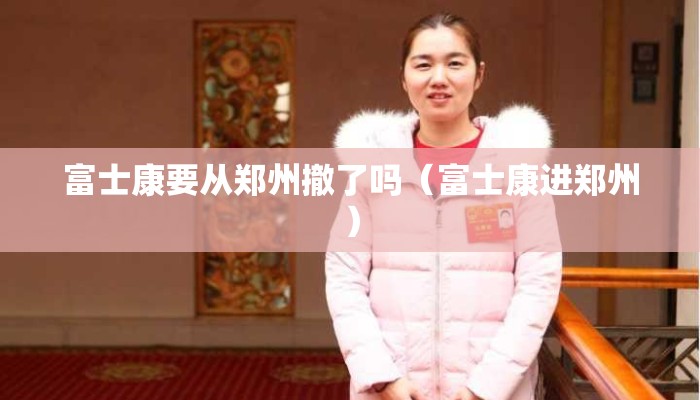 富士康要从郑州撤了吗（富士康进郑州）