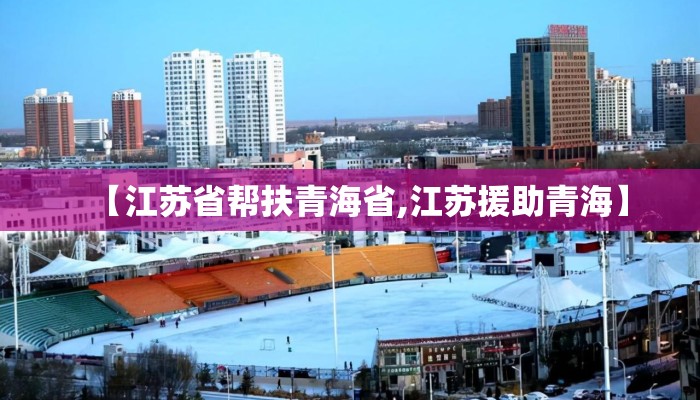 【江苏省帮扶青海省,江苏援助青海】