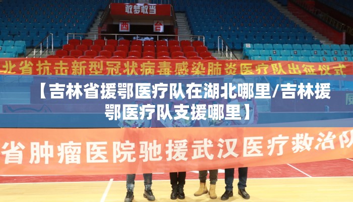 【吉林省援鄂医疗队在湖北哪里/吉林援鄂医疗队支援哪里】