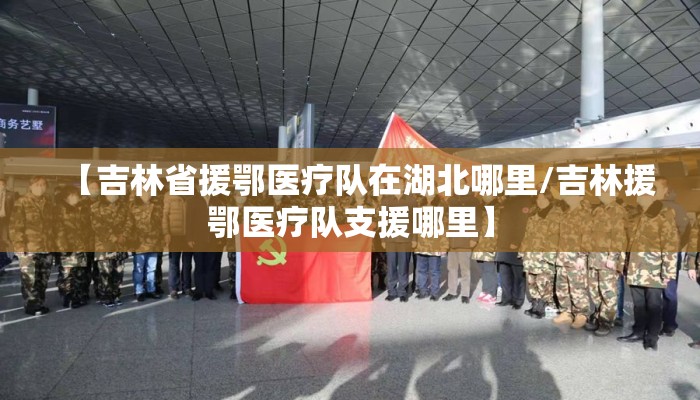 【吉林省援鄂医疗队在湖北哪里/吉林援鄂医疗队支援哪里】