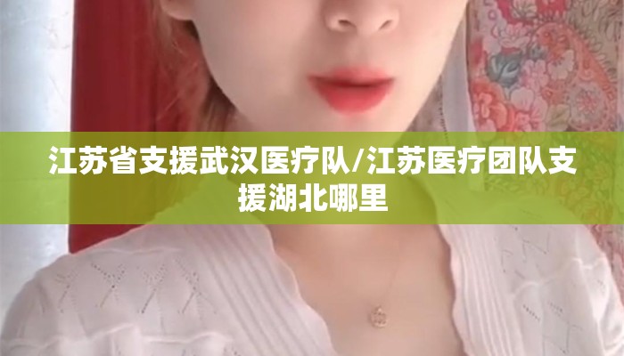 江苏省支援武汉医疗队/江苏医疗团队支援湖北哪里 江苏省支援武汉医疗队/江苏医疗团队支援湖北哪里