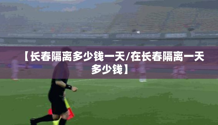 【长春隔离多少钱一天/在长春隔离一天多少钱】