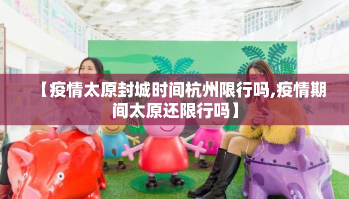 【疫情太原封城时间杭州限行吗,疫情期间太原还限行吗】 【疫情太原封城时间杭州限行吗,疫情期间太原还限行吗】