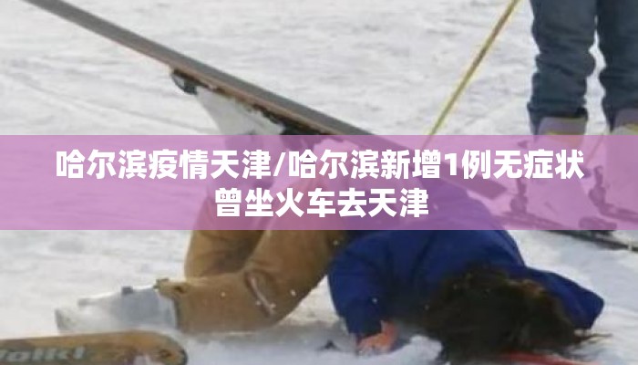 哈尔滨疫情天津/哈尔滨新增1例无症状曾坐火车去天津